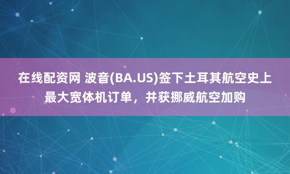 在线配资网 波音(BA.US)签下土耳其航空史上最大宽体机订单，并获挪威航空加购