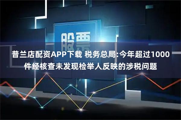 普兰店配资APP下载 税务总局:今年超过1000件经核查未发现检举人反映的涉税问题