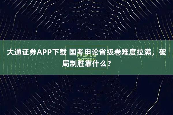 大通证券APP下载 国考申论省级卷难度拉满，破局制胜靠什么？