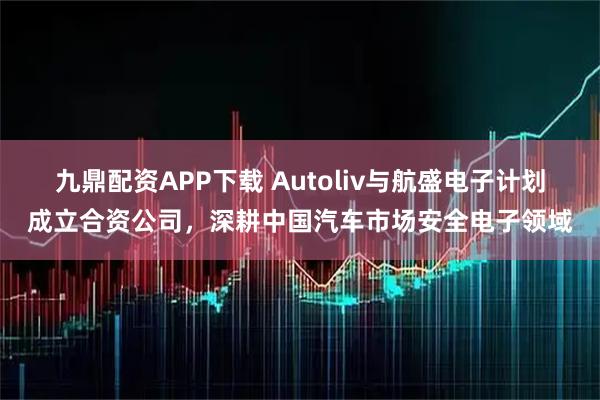九鼎配资APP下载 Autoliv与航盛电子计划成立合资公司，深耕中国汽车市场安全电子领域