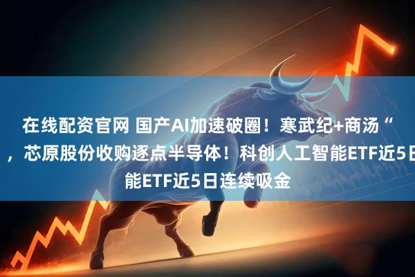 在线配资官网 国产AI加速破圈！寒武纪+商汤“软硬结合”，芯原股份收购逐点半导体！科创人工智能ETF近5日连续吸金