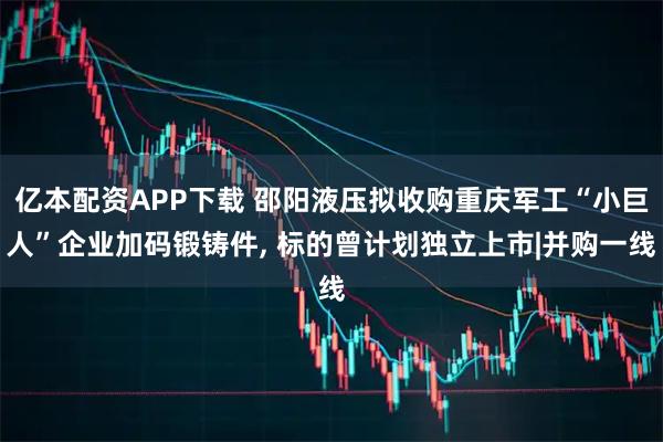 亿本配资APP下载 邵阳液压拟收购重庆军工“小巨人”企业加码锻铸件, 标的曾计划独立上市|并购一线