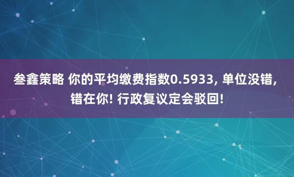 叁鑫策略 你的平均缴费指数0.5933, 单位没错, 错在你! 行政复议定会驳回!