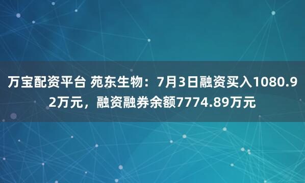 万宝配资平台 苑东生物：7月3日融资买入1080.92万元，融资融券余额7774.89万元