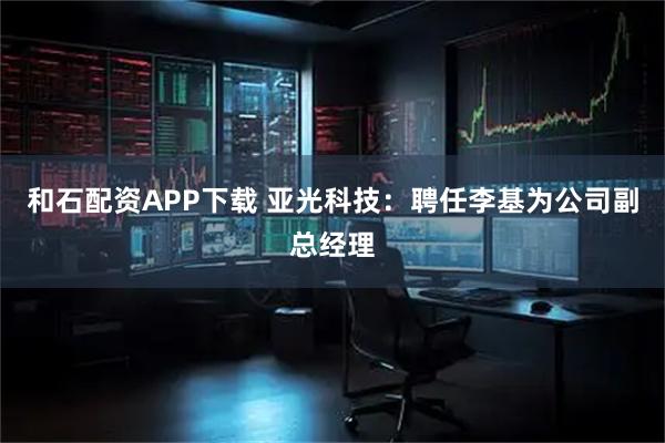 和石配资APP下载 亚光科技：聘任李基为公司副总经理