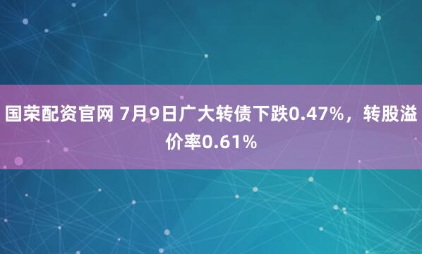 国荣配资官网 7月9日广大转债下跌0.47%，转股溢价率0.61%