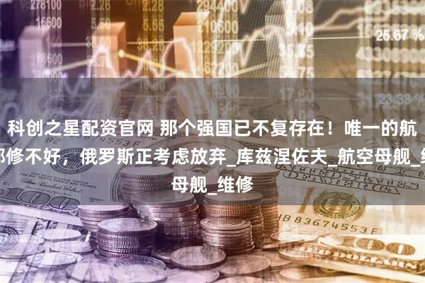 科创之星配资官网 那个强国已不复存在！唯一的航母都修不好，俄罗斯正考虑放弃_库兹涅佐夫_航空母舰_维修