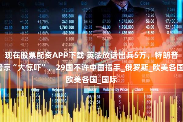 现在股票配资APP下载 英法放话出兵5万，特朗普要给普京“大惊吓”，29国不许中国插手_俄罗斯_欧美各国_国际