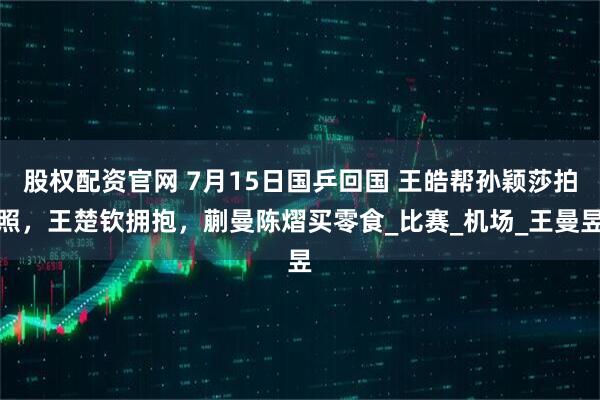 股权配资官网 7月15日国乒回国 王皓帮孙颖莎拍照，王楚钦拥抱，蒯曼陈熠买零食_比赛_机场_王曼昱
