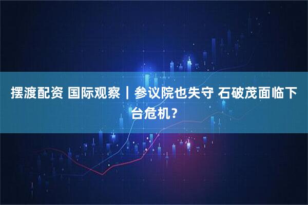 摆渡配资 国际观察｜参议院也失守 石破茂面临下台危机？