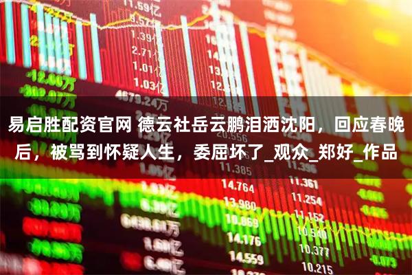 易启胜配资官网 德云社岳云鹏泪洒沈阳，回应春晚后，被骂到怀疑人生，委屈坏了_观众_郑好_作品