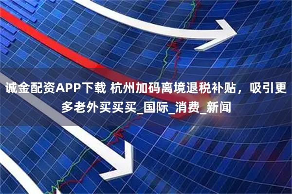诚金配资APP下载 杭州加码离境退税补贴，吸引更多老外买买买_国际_消费_新闻