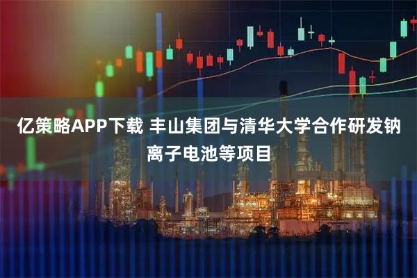 亿策略APP下载 丰山集团与清华大学合作研发钠离子电池等项目