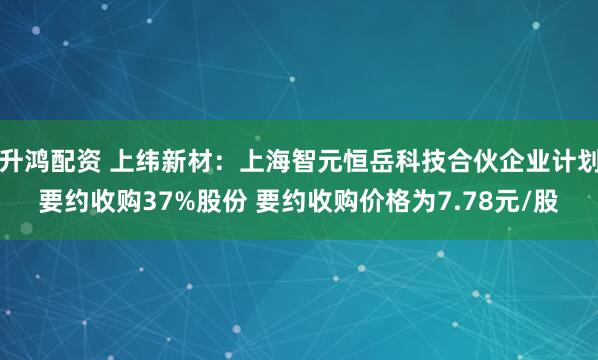 升鸿配资 上纬新材：上海智元恒岳科技合伙企业计划要约收购37%股份 要约收购价格为7.78元/股