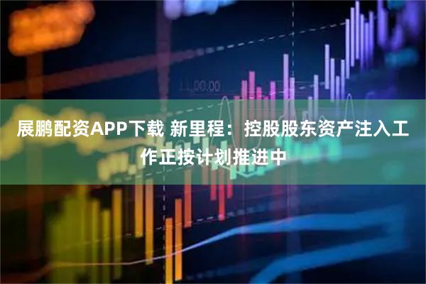 展鹏配资APP下载 新里程：控股股东资产注入工作正按计划推进中