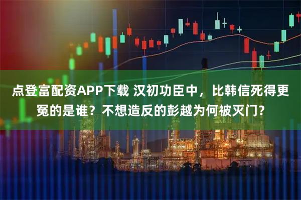 点登富配资APP下载 汉初功臣中，比韩信死得更冤的是谁？不想造反的彭越为何被灭门？