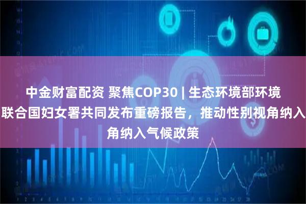 中金财富配资 聚焦COP30 | 生态环境部环境规划院与联合国妇女署共同发布重磅报告，推动性别视角纳入气候政策