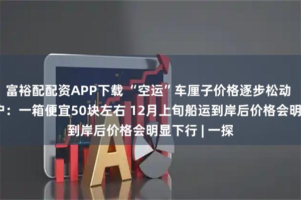 富裕配配资APP下载 “空运”车厘子价格逐步松动  北京批发商户：一箱便宜50块左右 12月上旬船运到岸后价格会明显下行 | 一探