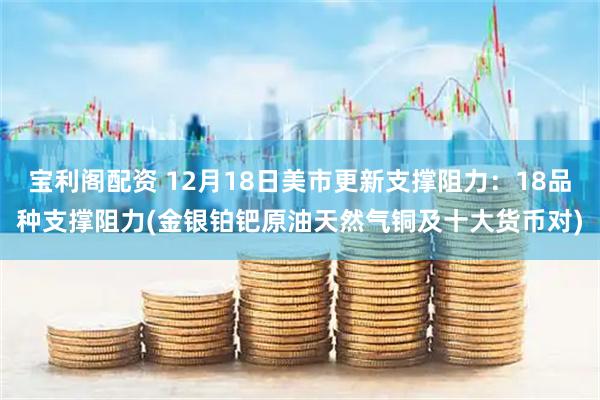 宝利阁配资 12月18日美市更新支撑阻力：18品种支撑阻力(金银铂钯原油天然气铜及十大货币对)