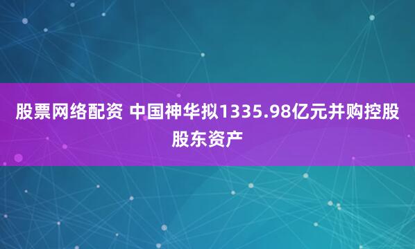股票网络配资 中国神华拟1335.98亿元并购控股股东资产