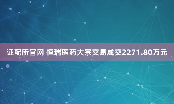 证配所官网 恒瑞医药大宗交易成交2271.80万元