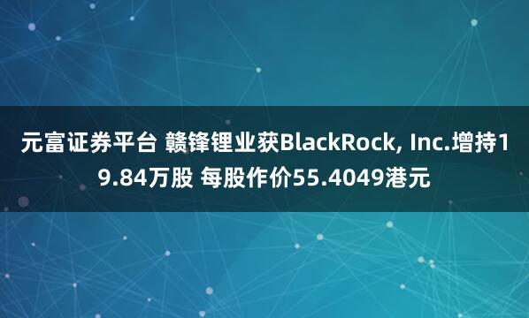 元富证券平台 赣锋锂业获BlackRock, Inc.增持19.84万股 每股作价55.4049港元