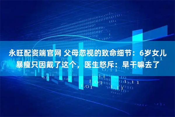 永旺配资端官网 父母忽视的致命细节：6岁女儿暴瘦只因戴了这个，医生怒斥：早干嘛去了