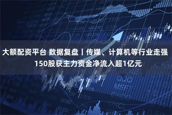 大额配资平台 数据复盘丨传媒、计算机等行业走强   150股获主力资金净流入超1亿元
