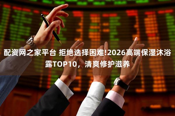 配资网之家平台 拒绝选择困难!2026高端保湿沐浴露TOP10，清爽修护滋养