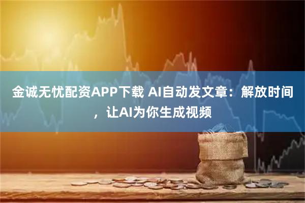 金诚无忧配资APP下载 AI自动发文章：解放时间，让AI为你生成视频