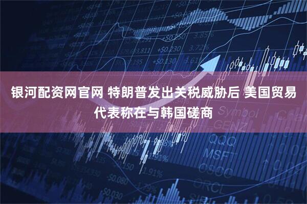 银河配资网官网 特朗普发出关税威胁后 美国贸易代表称在与韩国磋商