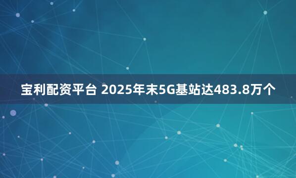 宝利配资平台 2025年末5G基站达483.8万个