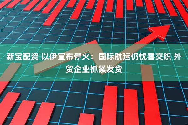 新宝配资 以伊宣布停火：国际航运仍忧喜交织 外贸企业抓紧发货