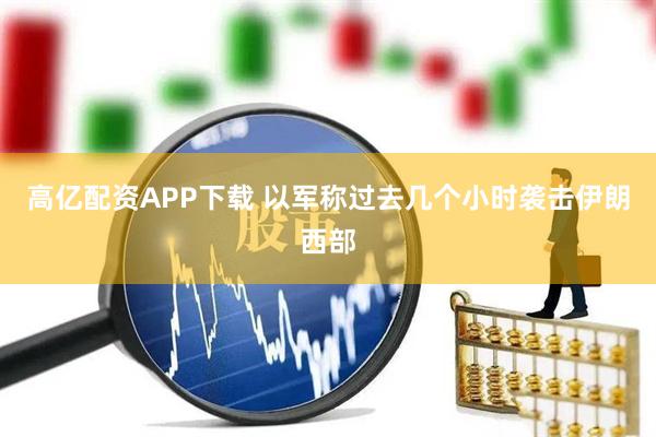 高亿配资APP下载 以军称过去几个小时袭击伊朗西部
