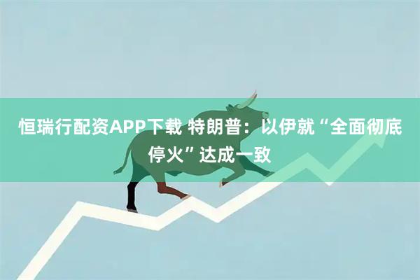 恒瑞行配资APP下载 特朗普：以伊就“全面彻底停火”达成一致