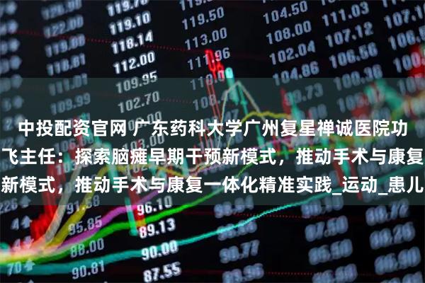 中投配资官网 广东药科大学广州复星禅诚医院功能神经与矫形外科王影飞主任：探索脑瘫早期干预新模式，推动手术与康复一体化精准实践_运动_患儿