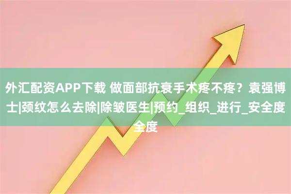 外汇配资APP下载 做面部抗衰手术疼不疼？袁强博士|颈纹怎么去除|除皱医生|预约_组织_进行_安全度
