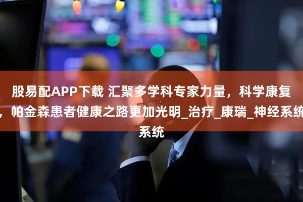 股易配APP下载 汇聚多学科专家力量，科学康复，帕金森患者健康之路更加光明_治疗_康瑞_神经系统