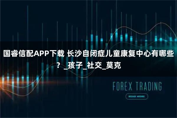 国睿信配APP下载 长沙自闭症儿童康复中心有哪些？_孩子_社交_莫克
