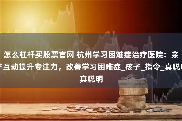 怎么杠杆买股票官网 杭州学习困难症治疗医院：亲子互动提升专注力，改善学习困难症_孩子_指令_真聪明
