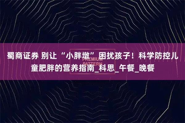 蜀商证券 别让 “小胖墩” 困扰孩子！科学防控儿童肥胖的营养指南_科思_午餐_晚餐