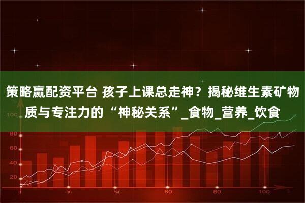 策略赢配资平台 孩子上课总走神？揭秘维生素矿物质与专注力的 “神秘关系”_食物_营养_饮食
