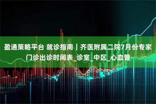 盈通策略平台 就诊指南｜齐医附属二院7月份专家门诊出诊时间表_诊室_中区_心血管