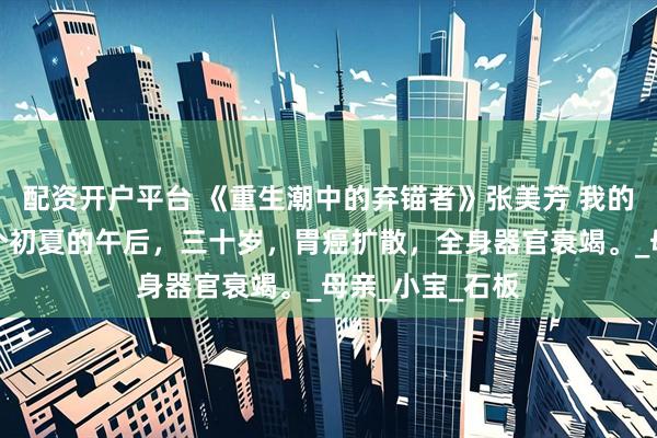 配资开户平台 《重生潮中的弃锚者》张美芳 我的生命终结在一个初夏的午后，三十岁，胃癌扩散，全身器官衰竭。_母亲_小宝_石板