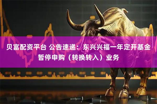 贝富配资平台 公告速递：东兴兴福一年定开基金暂停申购（转换转入）业务