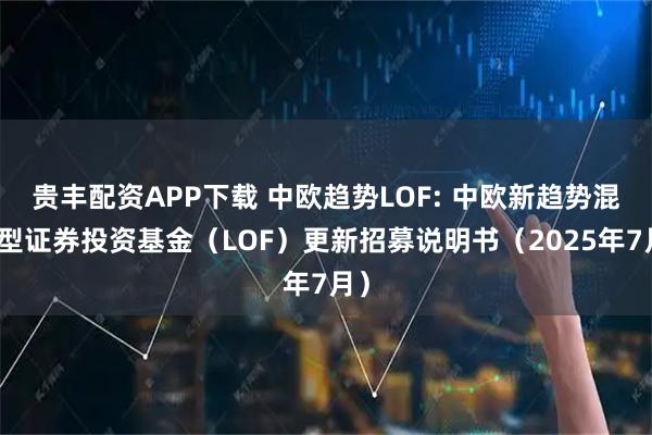 贵丰配资APP下载 中欧趋势LOF: 中欧新趋势混合型证券投资基金（LOF）更新招募说明书（2025年7月）