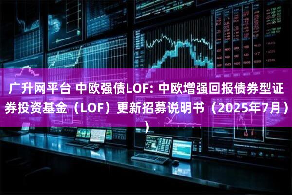 广升网平台 中欧强债LOF: 中欧增强回报债券型证券投资基金（LOF）更新招募说明书（2025年7月）
