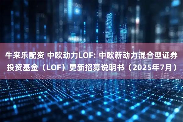 牛来乐配资 中欧动力LOF: 中欧新动力混合型证券投资基金（LOF）更新招募说明书（2025年7月）