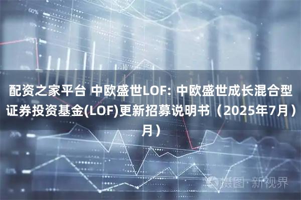 配资之家平台 中欧盛世LOF: 中欧盛世成长混合型证券投资基金(LOF)更新招募说明书（2025年7月）