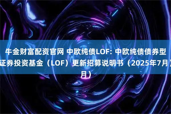 牛金财富配资官网 中欧纯债LOF: 中欧纯债债券型证券投资基金（LOF）更新招募说明书（2025年7月）